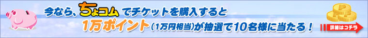 今なら、ちょコムでチケットを購入すると1万ポイント(1万円相当)が抽選で10名様に当たる！　詳細はコチラ