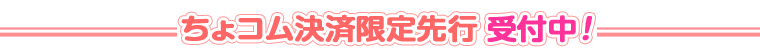 ちょコム決済限定先行 受付中！