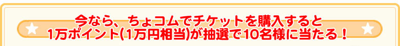 今なら、ちょコムでチケットを購入すると 1万ポイント(1万円相当)が抽選で10名様に当たる！ 
