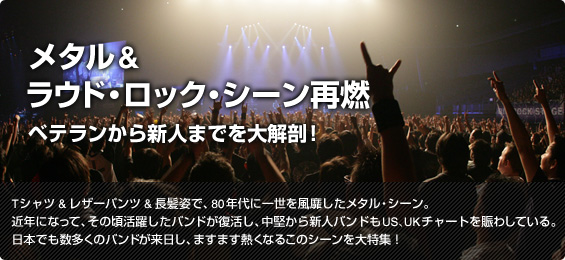 メタル&ラウド・ロック・シーン再燃 ベテランから新人までを大解剖!
Tシャツ&レザーパンツ&長髪姿で、80年代に一世を風靡したメタル・シーン。近年になって、その頃活躍したバンドが復活し、中堅から新人バンドもUS、UKチャートを賑わしている。日本でも数多くのバンドが来日し、ますます熱くなるこのシーンを大特集!
