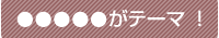 ●●●がテーマ!