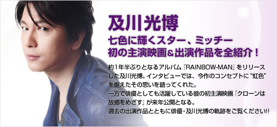 及川光博 七色に輝くスター、ミッチー 初の主演映画＆出演作品を全紹介！
約1年半ぶりとなるアルバム『RAINBOW-MAN』をリリースした及川光博。インタビューでは、今作のコンセプトに“虹色”を据えたその思いを語ってくれた。一方で俳優としても活躍している彼の初主演映画『クローンは故郷をめざす』が来年公開となる。過去の出演作品とともに俳優・及川光博の軌跡をご覧ください!!