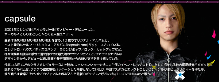 capsule
2001年にシングル『ハイカラガール』でメジャー・デビューした、ボーカル＜こしじまとしこ＞との２人組ユニット。最新作『MORE! MORE! MORE!』を含め、10枚のオリジナル・アルバムと、ベスト盤的なセルフ・リミックス・アルバム『capsule rmx』がリリースされている。エレクトロ／ハウス／ディスコパンク／ラウンジポップ／ロック／カットアップなど、様々な要素を独自の感性で混ぜ合わせた最先端のサウンドセンスと、ファッショナブルなデザイン性から、デビュー以来、服飾や美容関係者からの熱い支持を受け続けている。代官山AIRなどのクラブでレギュラーDJを務め、ファションショーやサロン主催のイベントにもゲストDJとして招かれる彼の現場感覚がビビッドに現れるアルバムは、クラブの空気感をパッケージした内容となっていたが、中田ヤスタカとエレクトロというジャンルがポピュラリティーを得た今、彼が鳴らす音楽こそが、全てのジャンルを飲み込んだ最新のポップスと呼ぶに相応しいのではないかと思う。