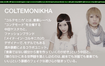 COLTEMONIKHA
“コルテモニカ”とは、音楽レーベル“コンテモード”を主催する中田ヤスタカと、ファッションブランド「メイド・イン・コルキニカ」のデザイナーで、モデルでもある酒井景都によるコラボユニット。「音楽ではない部分から音を作っていくのが好き」という中田と、「頭のなかにある世界観を落とし込むのは、絵本でも洋服でも音楽でもいい」という景都のフェイクな遊び心が詰まっている。