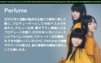 Perfume
2003年に活動の拠点を広島から東京に移した際に、プロデューサーとして中田ヤスタカを迎えた。デビュー以来、書き下ろし楽曲によるプロデュースを続け、2008年4月にリリースしたアルバム『GAME』でチャート1位を獲得。丸5年も関わっているだけに、Perfumeの曲調やサウンドの変化は、彼の音楽的な趣味の変化としても楽しめる。