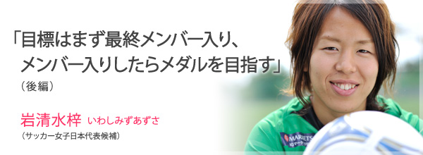 「目標はまず最終メンバー入り、メンバー入りしたらメダルを目指す」(後編)<br />
岩清水梓　いわしみずあずさ(サッカー女子日本代表候補)