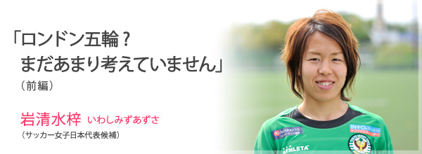 「ロンドン五輪?　まだあまり考えていません」(前編)<br />
岩清水梓　いわしみずあずさ(サッカー女子日本代表候補)