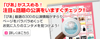 「ぴあ」がススめる!注目&話題の公演をいますぐチェック!!
「ぴあ」厳選の300の公演情報がずらり。ページをパラパラめくってお気に入りのエンタメを見つけよう!