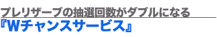 プレリザーブの抽選回数がダブルになる『Wチャンスサービス』