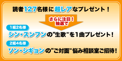 読者139名様に超レアなプレゼント/シン・スンフンの“生歌”を抽選で1組2名様にプレゼント/ソン・シギョンの“ご対面”悩み相談室に抽選で2組4名様ご招待