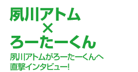夙川アトム ろーたーくん インタビュー ぴあ