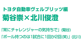 トヨタ自動車ヴェルブリッツ編 菊谷崇×北川俊澄　「常にチャレンジャーの気持ちで」(菊谷)　「ボール持つのは1試合に1回か2回(笑)」(北川)