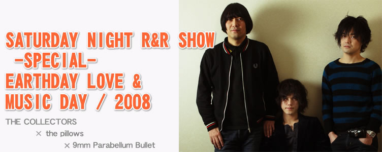 SATURDAY NIGHT R&R SHOW -SPECIAL-　EARTHDAY LOVE & MUSICDAY / 2008　「THE COLLECTORS 、the pillows、9mm Parabellum Bullet」