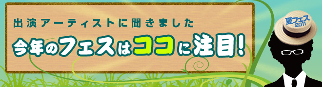 夏フェス2011
出演アーティストに聞きました
今年のフェスはココに注目！