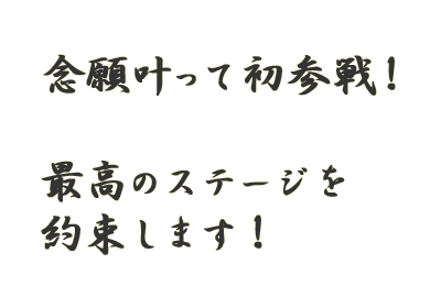 念願叶って初参戦！最高のステージを約束します！