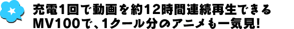 充電1回で動画を約12時間連続再生できるMV100で、1クール分のアニメも一気見！