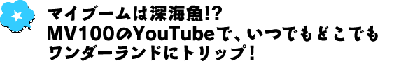 マイブームは深海魚!?　MV100のYouTubeで、いつでもどこでもワンダーランドにトリップ！