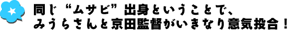 同じ“ムサビ”出身ということで、みうらさんと京田監督がいきなり意気投合！