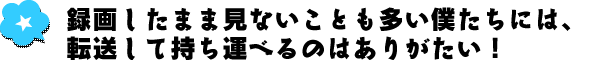 録画したまま見ないことも多い僕たちには、転送して持ち運べるのはありがたい！