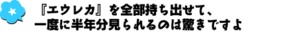 『エウレカ』を全部持ち出せて、一度に半年分見られるのは驚きですよ