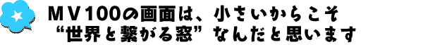 MV100の画面は、小さいからこそ“世界と繋がる窓”なんだと思います