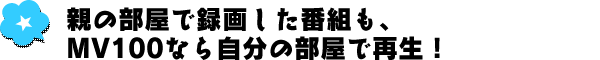 親の部屋で録画した番組も、MV100なら自分の部屋で再生！