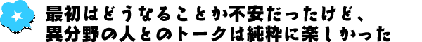 最初はどうなることか不安だったけど、異分野の人とのトークは純粋に楽しかった