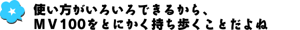 使い方がいろいろできるから、MV100をとにかく持ち歩くことだよね