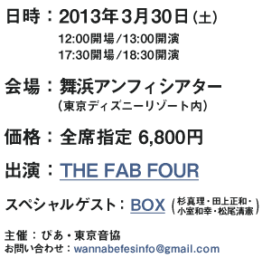 【日時】2013年3月30日（土）12:00開場／13:00開演 ｜ 17:30会場／18:30開演　【会場】舞浜アンフィシアター（東京ディズニーリゾート内）　【価格】全席指定　6,800円　【主催】ぴあ・東京音協